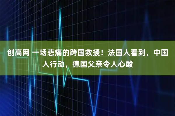 创高网 一场悲痛的跨国救援！法国人看到，中国人行动，德国父亲令人心酸