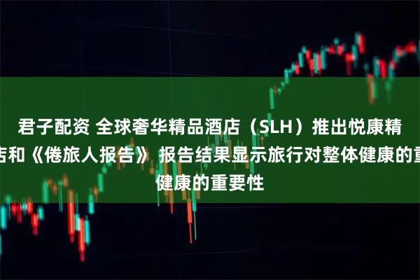 君子配资 全球奢华精品酒店（SLH）推出悦康精选酒店和《倦旅人报告》 报告结果显示旅行对整体健康的重要性