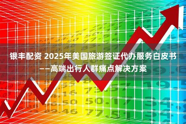 银丰配资 2025年美国旅游签证代办服务白皮书——高端出行人群痛点解决方案