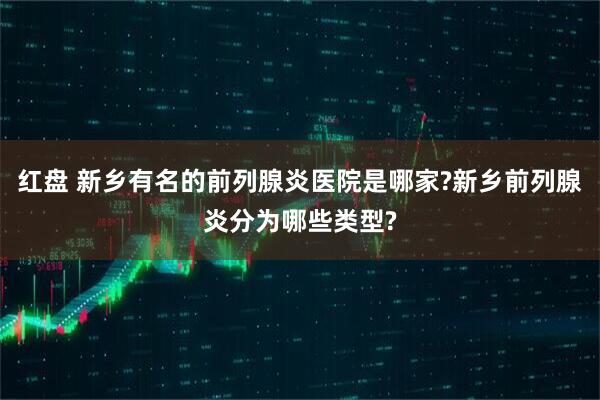 红盘 新乡有名的前列腺炎医院是哪家?新乡前列腺炎分为哪些类型?