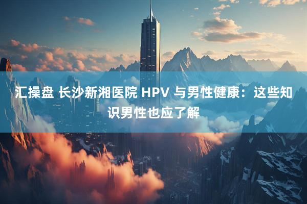 汇操盘 长沙新湘医院 HPV 与男性健康：这些知识男性也应了解