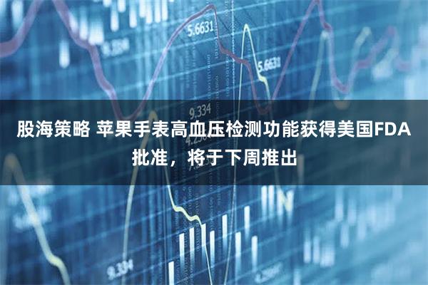 股海策略 苹果手表高血压检测功能获得美国FDA批准，将于下周推出