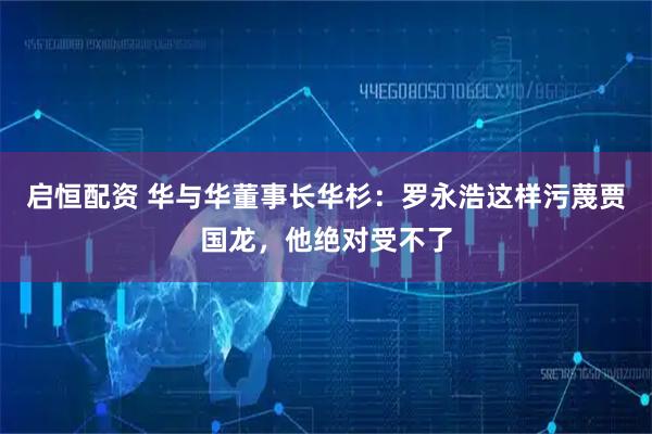 启恒配资 华与华董事长华杉：罗永浩这样污蔑贾国龙，他绝对受不了