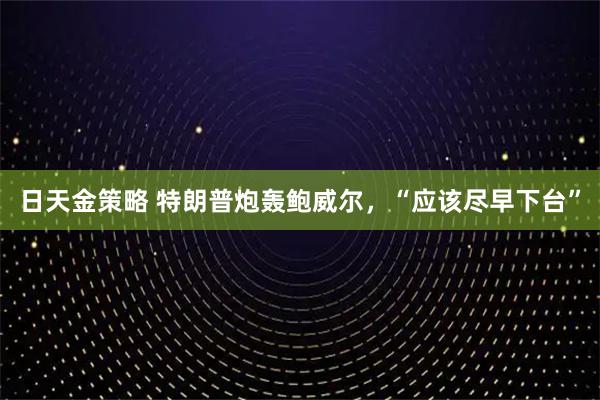 日天金策略 特朗普炮轰鲍威尔，“应该尽早下台”