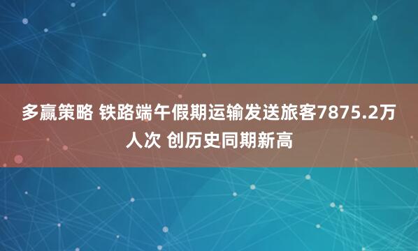 多赢策略 铁路端午假期运输发送旅客7875.2万人次 创历史同期新高