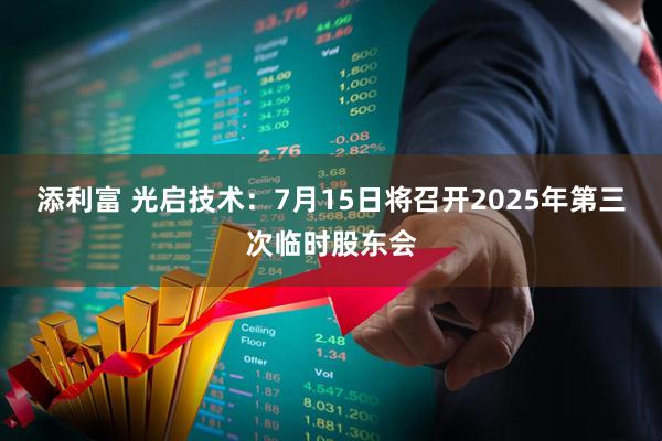 添利富 光启技术：7月15日将召开2025年第三次临时股东会