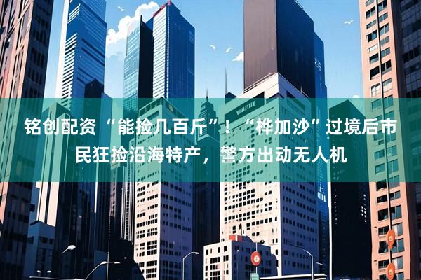 铭创配资 “能捡几百斤”！“桦加沙”过境后市民狂捡沿海特产，警方出动无人机