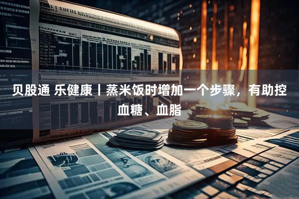 贝股通 乐健康丨蒸米饭时增加一个步骤，有助控血糖、血脂