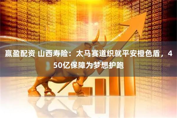 赢盈配资 山西寿险：太马赛道织就平安橙色盾，450亿保障为梦想护跑