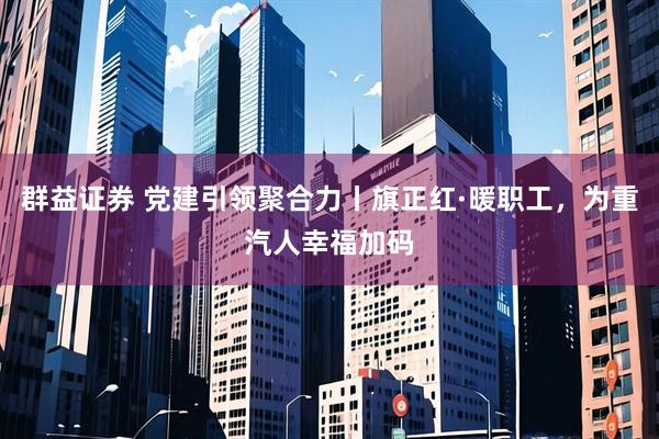 群益证券 党建引领聚合力丨旗正红·暖职工，为重汽人幸福加码