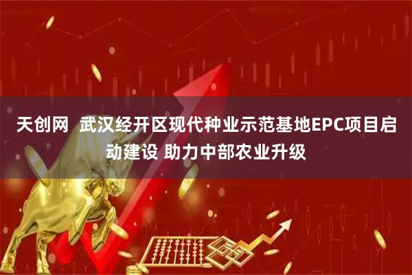 天创网  武汉经开区现代种业示范基地EPC项目启动建设 助力中部农业升级