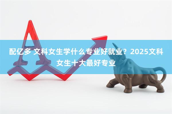配亿多 文科女生学什么专业好就业？2025文科女生十大最好专业