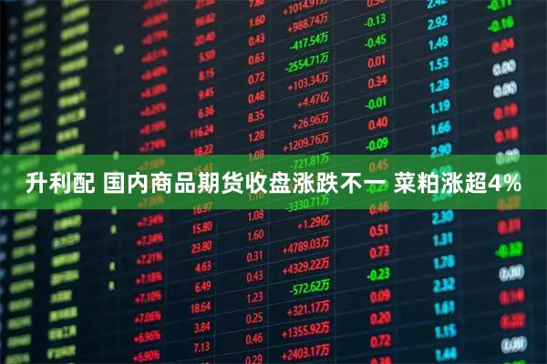 升利配 国内商品期货收盘涨跌不一 菜粕涨超4%