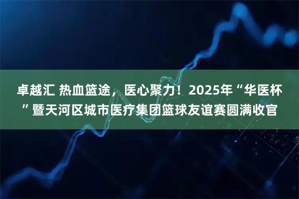 卓越汇 热血篮途，医心聚力！2025年“华医杯”暨天河区城市医疗集团篮球友谊赛圆满收官