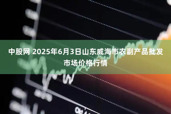 中股网 2025年6月3日山东威海市农副产品批发市场价格行情