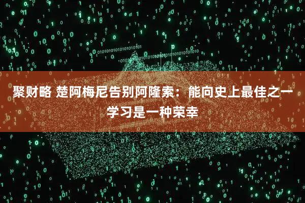 聚财略 楚阿梅尼告别阿隆索：能向史上最佳之一学习是一种荣幸