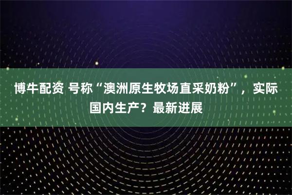 博牛配资 号称“澳洲原生牧场直采奶粉”,实际国内生产?最新进展