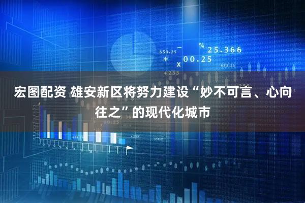 宏图配资 雄安新区将努力建设“妙不可言、心向往之”的现代化城市