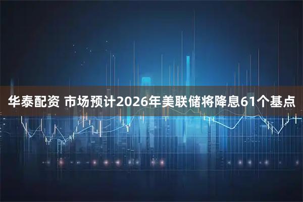 华泰配资 市场预计2026年美联储将降息61个基点