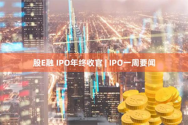 股E融 IPO年终收官 | IPO一周要闻