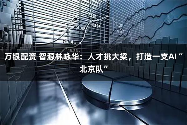 万银配资 智源林咏华：人才挑大梁，打造一支AI“北京队”
