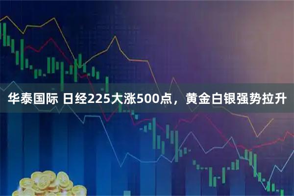 华泰国际 日经225大涨500点，黄金白银强势拉升