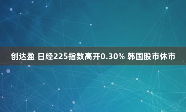 创达盈 日经225指数高开0.30% 韩国股市休市