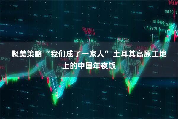 聚美策略 “我们成了一家人” 土耳其高原工地上的中国年夜饭