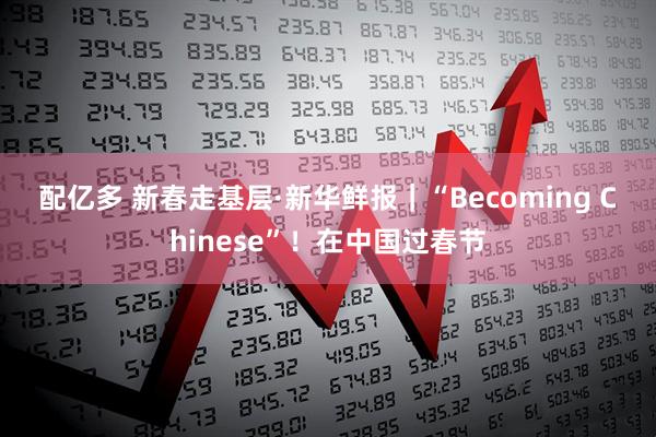 配亿多 新春走基层·新华鲜报｜“Becoming Chinese”！在中国过春节