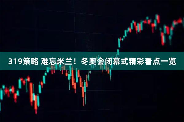 319策略 难忘米兰！冬奥会闭幕式精彩看点一览