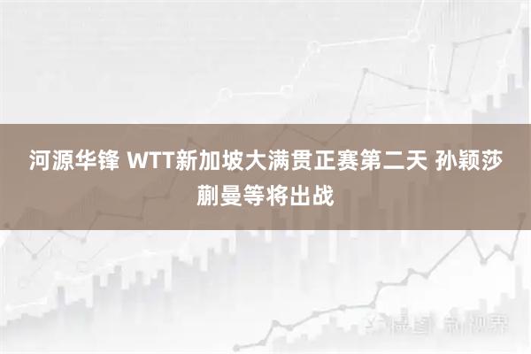 河源华锋 WTT新加坡大满贯正赛第二天 孙颖莎蒯曼等将出战