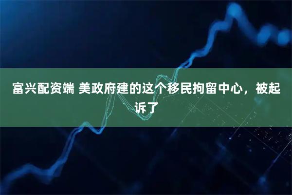 富兴配资端 美政府建的这个移民拘留中心，被起诉了