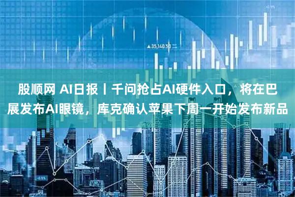 股顺网 AI日报丨千问抢占AI硬件入口，将在巴展发布AI眼镜，库克确认苹果下周一开始发布新品