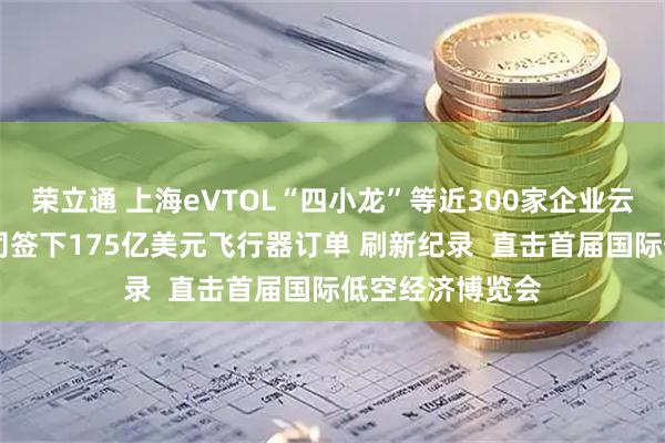 荣立通 上海eVTOL“四小龙”等近300家企业云集这峰会 有公司签下175亿美元飞行器订单 刷新纪录  直击首届国际低空经济博览会