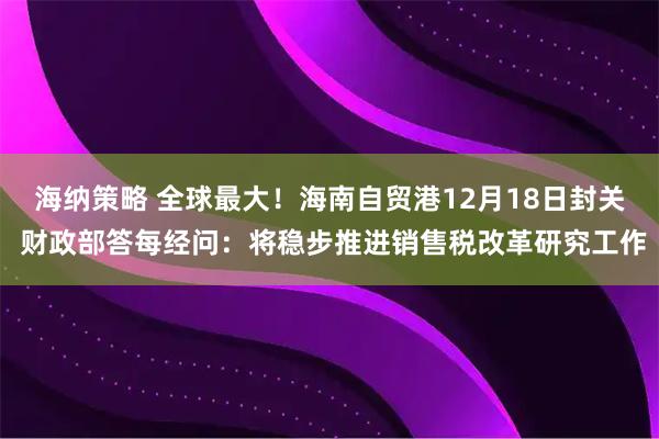 海纳策略 全球最大！海南自贸港12月18日封关 财政部答每经问：将稳步推进销售税改革研究工作